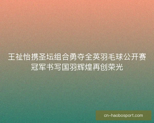 王祉怡携圣坛组合勇夺全英羽毛球公开赛冠军书写国羽辉煌再创荣光