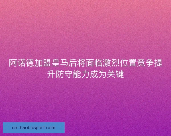 阿诺德加盟皇马后将面临激烈位置竞争提升防守能力成为关键