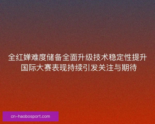 全红婵难度储备全面升级技术稳定性提升 国际大赛表现持续引发关注与期待