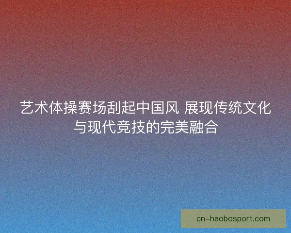 艺术体操赛场刮起中国风 展现传统文化与现代竞技的完美融合