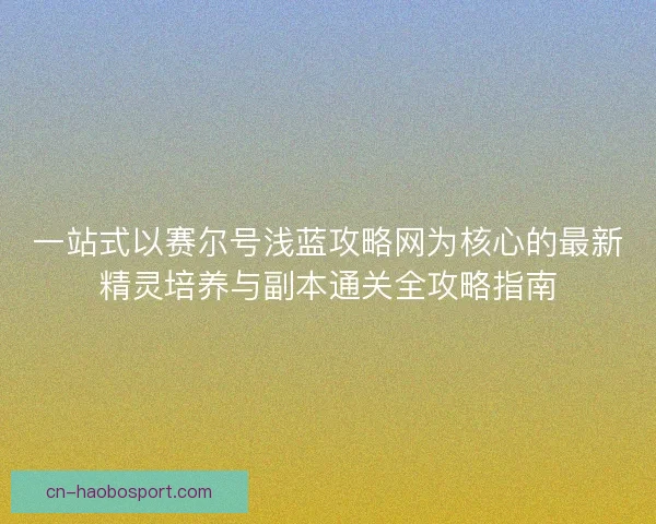 一站式以赛尔号浅蓝攻略网为核心的最新精灵培养与副本通关全攻略指南
