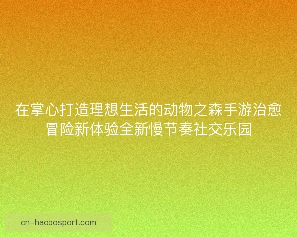 在掌心打造理想生活的动物之森手游治愈冒险新体验全新慢节奏社交乐园