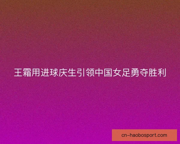 王霜用进球庆生引领中国女足勇夺胜利