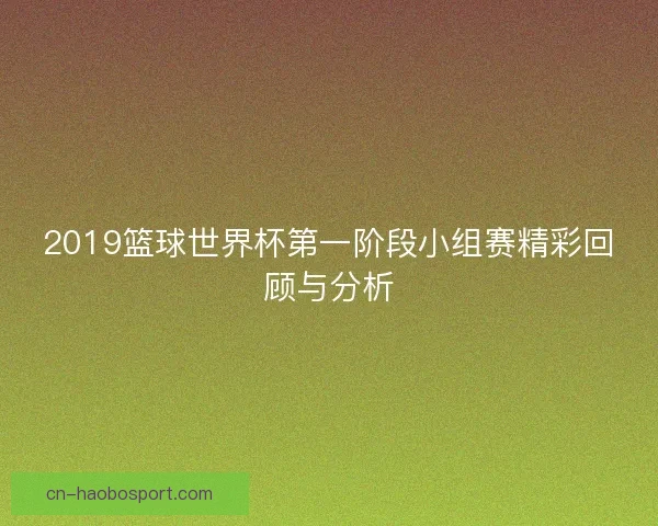 2019篮球世界杯第一阶段小组赛精彩回顾与分析