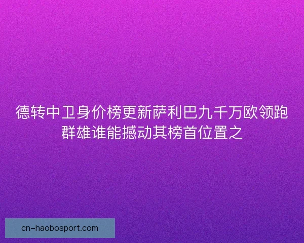 德转中卫身价榜更新萨利巴九千万欧领跑群雄谁能撼动其榜首位置之