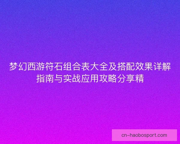 梦幻西游符石组合表大全及搭配效果详解指南与实战应用攻略分享精