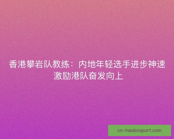 香港攀岩队教练：内地年轻选手进步神速 激励港队奋发向上