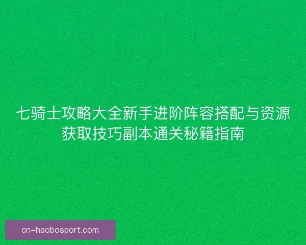 七骑士攻略大全新手进阶阵容搭配与资源获取技巧副本通关秘籍指南