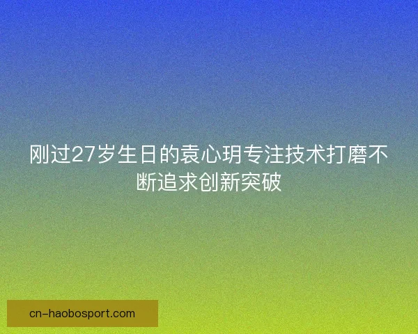 刚过27岁生日的袁心玥专注技术打磨不断追求创新突破