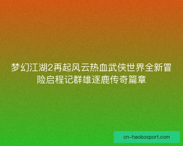 梦幻江湖2再起风云热血武侠世界全新冒险启程记群雄逐鹿传奇篇章