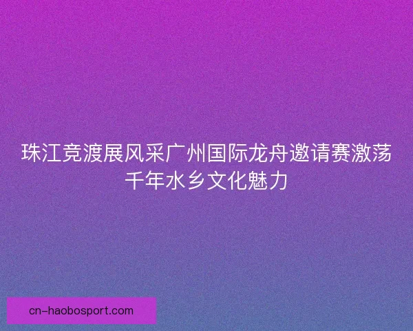 珠江竞渡展风采广州国际龙舟邀请赛激荡千年水乡文化魅力