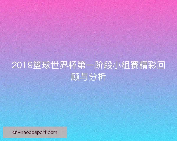 2019篮球世界杯第一阶段小组赛精彩回顾与分析