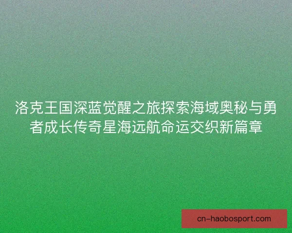 洛克王国深蓝觉醒之旅探索海域奥秘与勇者成长传奇星海远航命运交织新篇章