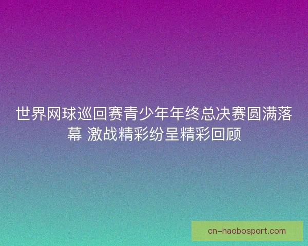 世界网球巡回赛青少年年终总决赛圆满落幕 激战精彩纷呈精彩回顾