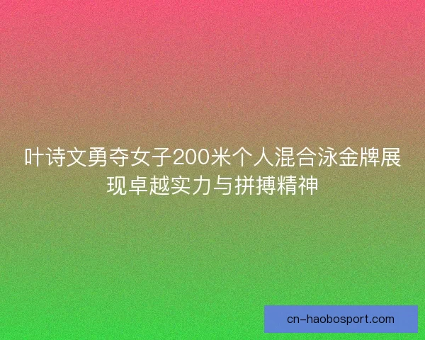叶诗文勇夺女子200米个人混合泳金牌展现卓越实力与拼搏精神