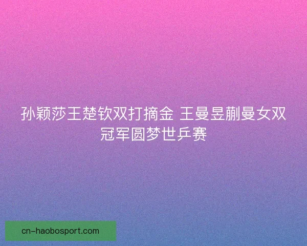 孙颖莎王楚钦双打摘金 王曼昱蒯曼女双冠军圆梦世乒赛