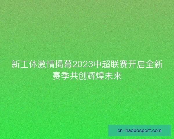 新工体激情揭幕2023中超联赛开启全新赛季共创辉煌未来