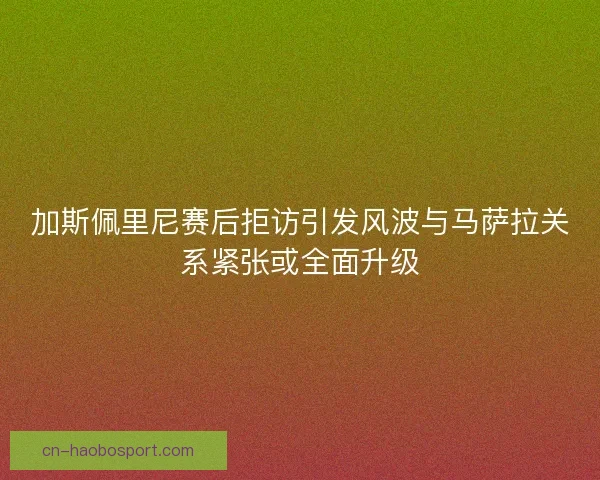 加斯佩里尼赛后拒访引发风波与马萨拉关系紧张或全面升级