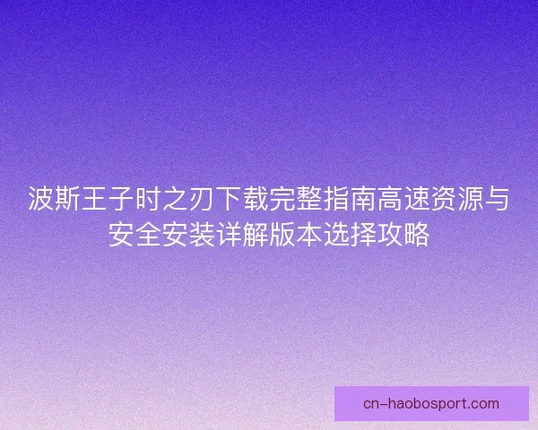 波斯王子时之刃下载完整指南高速资源与安全安装详解版本选择攻略
