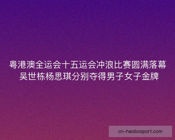 粤港澳全运会十五运会冲浪比赛圆满落幕 吴世栋杨思琪分别夺得男子女子金牌