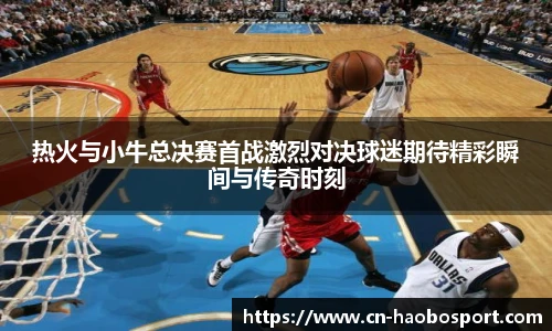 热火与小牛总决赛首战激烈对决球迷期待精彩瞬间与传奇时刻