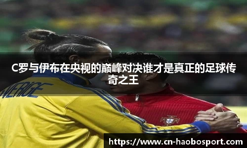 C罗与伊布在央视的巅峰对决谁才是真正的足球传奇之王