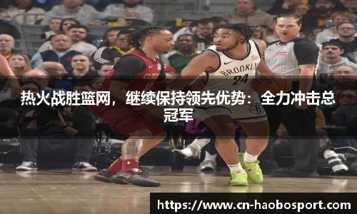 热火战胜篮网，继续保持领先优势：全力冲击总冠军