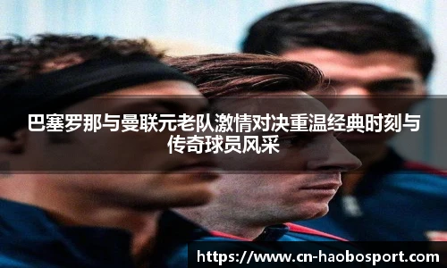 巴塞罗那与曼联元老队激情对决重温经典时刻与传奇球员风采